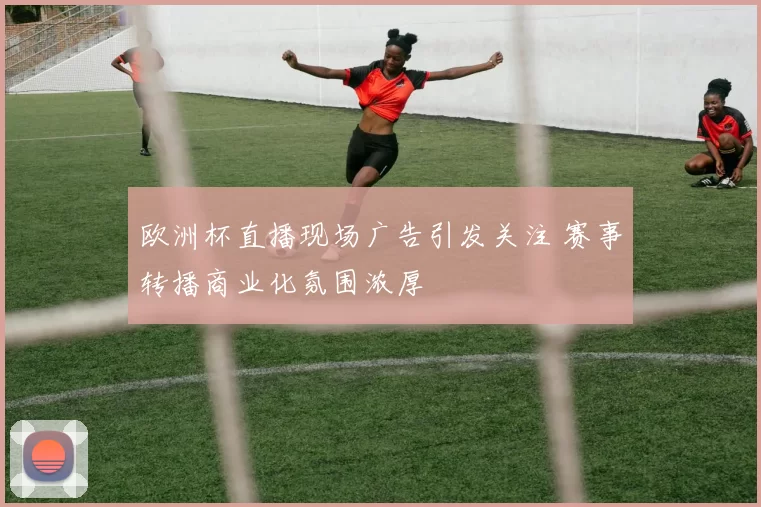 欧洲杯直播现场广告引发关注 赛事转播商业化氛围浓厚