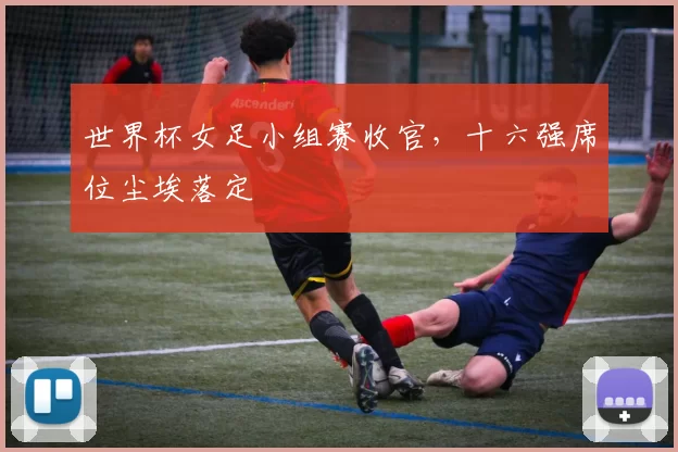 世界杯女足小组赛收官,十六强席位尘埃落定