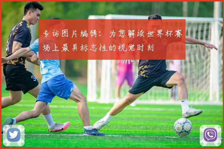 专访图片编辑:为您解读世界杯赛场上最具标志性的视觉时刻