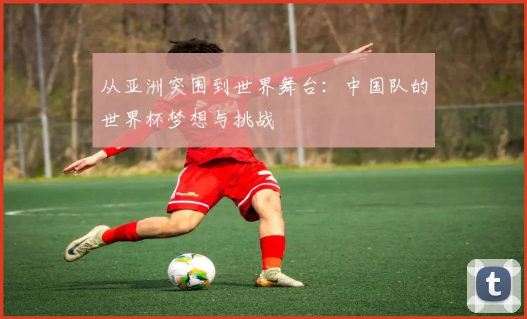 从亚洲突围到世界舞台:中国队的世界杯梦想与挑战