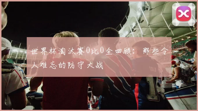世界杯淘汰赛0比0全回顾:那些令人难忘的防守大战