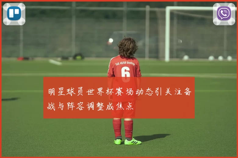 明星球员世界杯赛场动态引关注备战与阵容调整成焦点