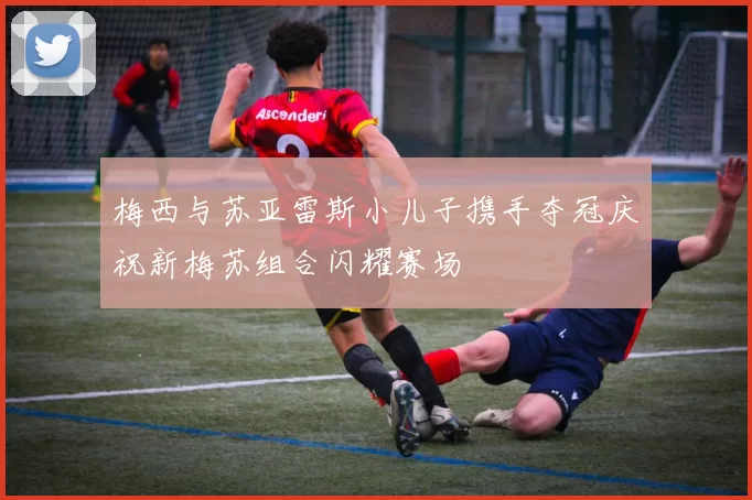 梅西与苏亚雷斯小儿子携手夺冠庆祝新梅苏组合闪耀赛场