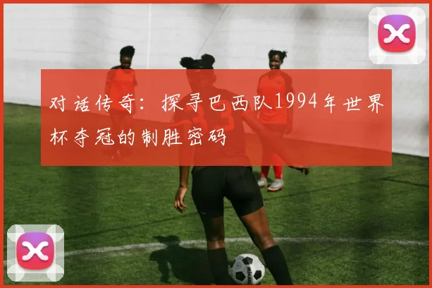 对话传奇:探寻巴西队1994年世界杯夺冠的制胜密码