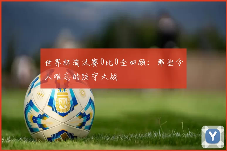 世界杯淘汰赛0比0全回顾:那些令人难忘的防守大战