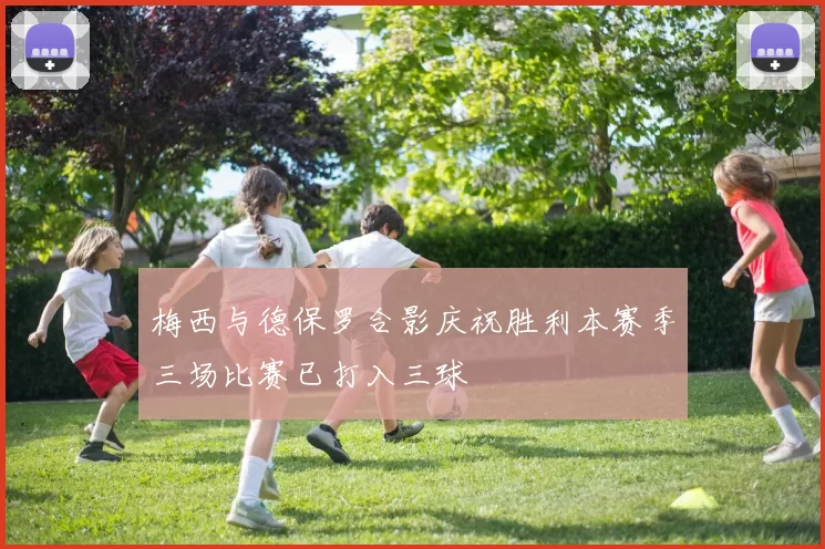 梅西与德保罗合影庆祝胜利本赛季三场比赛已打入三球