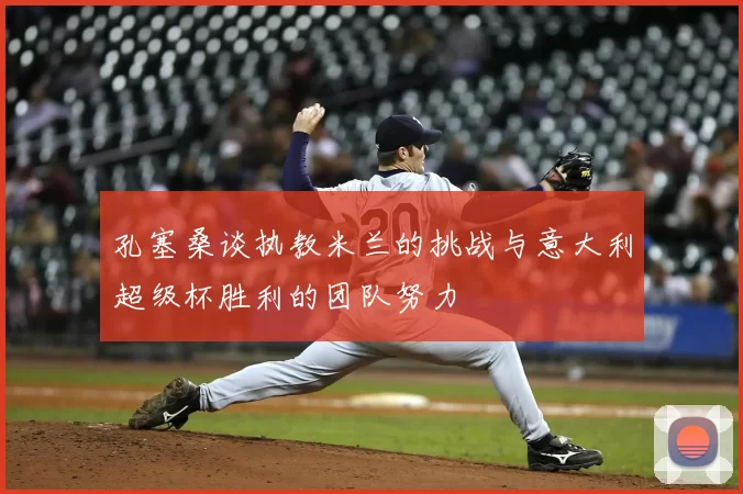 孔塞桑谈执教米兰的挑战与意大利超级杯胜利的团队努力