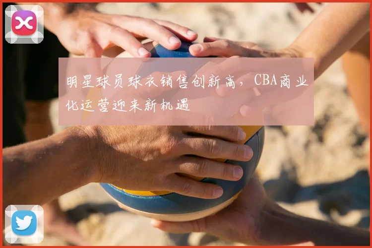 明星球员球衣销售创新高,CBA商业化运营迎来新机遇