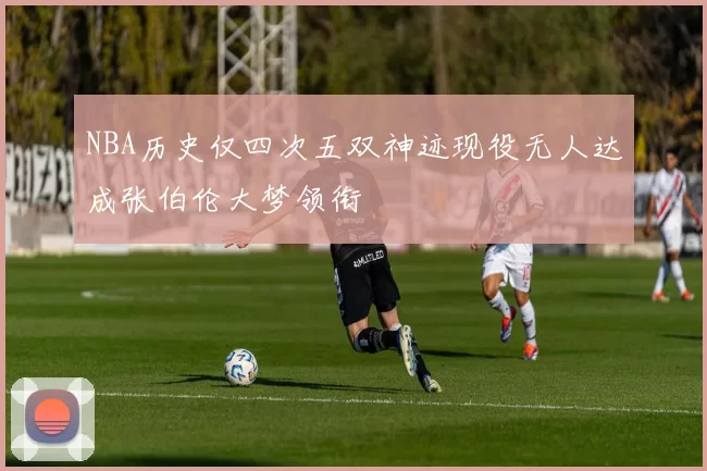 NBA历史仅四次五双神迹现役无人达成张伯伦大梦领衔