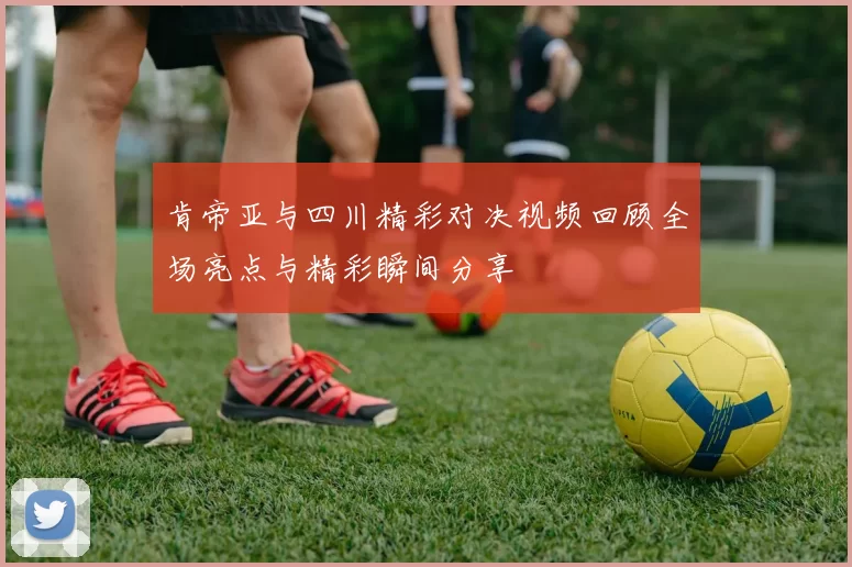 肯帝亚与四川精彩对决视频回顾全场亮点与精彩瞬间分享