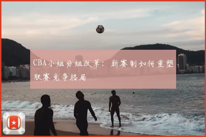 CBA小组分组改革：新赛制如何重塑联赛竞争格局
