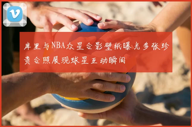 库里与NBA众星合影壁纸曝光多张珍贵合照展现球星互动瞬间