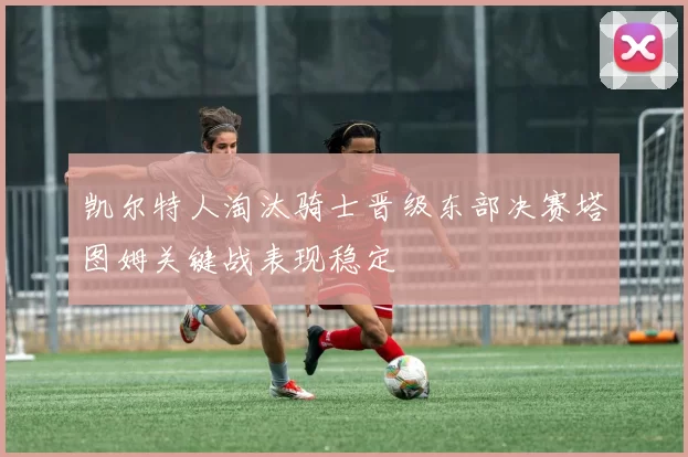 凯尔特人淘汰骑士晋级东部决赛塔图姆关键战表现稳定