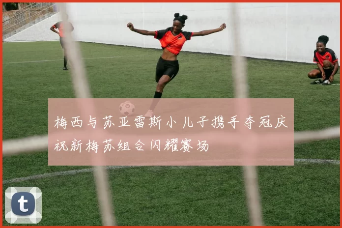 梅西与苏亚雷斯小儿子携手夺冠庆祝新梅苏组合闪耀赛场