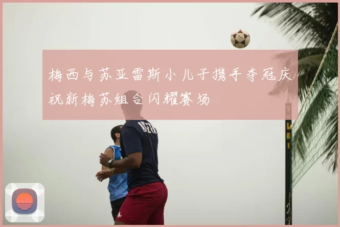梅西与苏亚雷斯小儿子携手夺冠庆祝新梅苏组合闪耀赛场