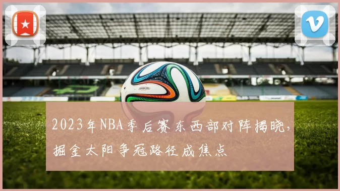 2023年NBA季后赛东西部对阵揭晓,掘金太阳争冠路径成焦点