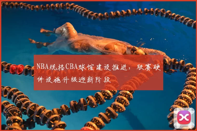 NBA规格CBA球馆建设推进,联赛硬件设施升级迎新阶段