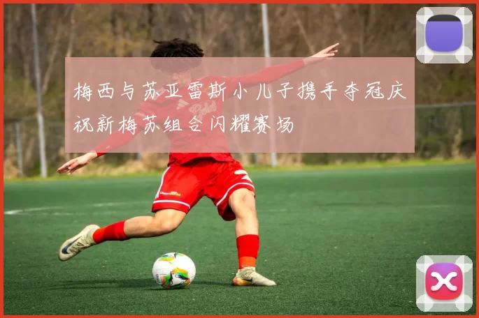 梅西与苏亚雷斯小儿子携手夺冠庆祝新梅苏组合闪耀赛场