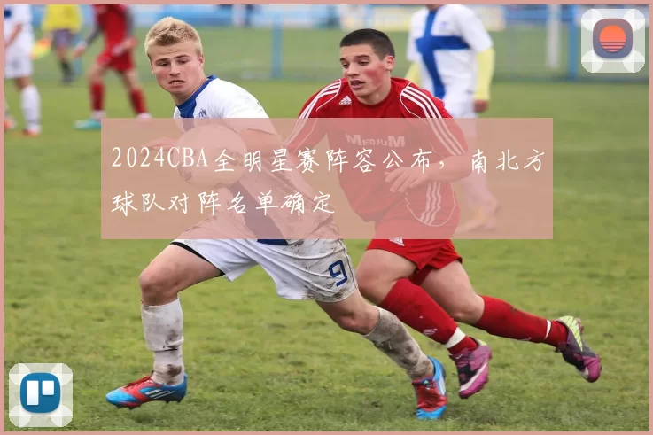 2024CBA全明星赛阵容公布，南北方球队对阵名单确定