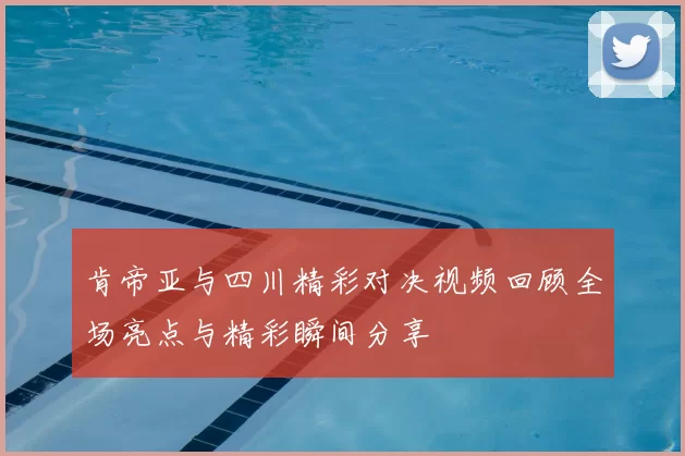肯帝亚与四川精彩对决视频回顾全场亮点与精彩瞬间分享
