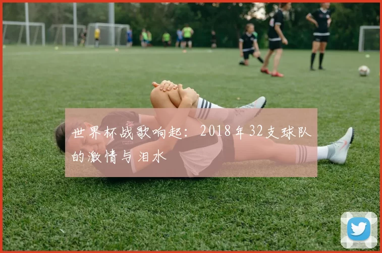 世界杯战歌响起:2018年32支球队的激情与泪水