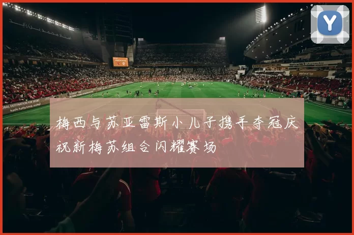 梅西与苏亚雷斯小儿子携手夺冠庆祝新梅苏组合闪耀赛场