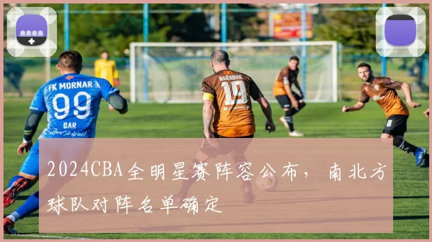 2024CBA全明星赛阵容公布，南北方球队对阵名单确定
