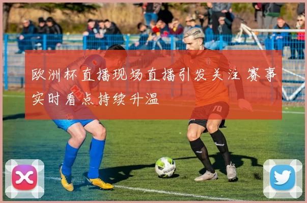 欧洲杯直播现场直播引发关注 赛事实时看点持续升温