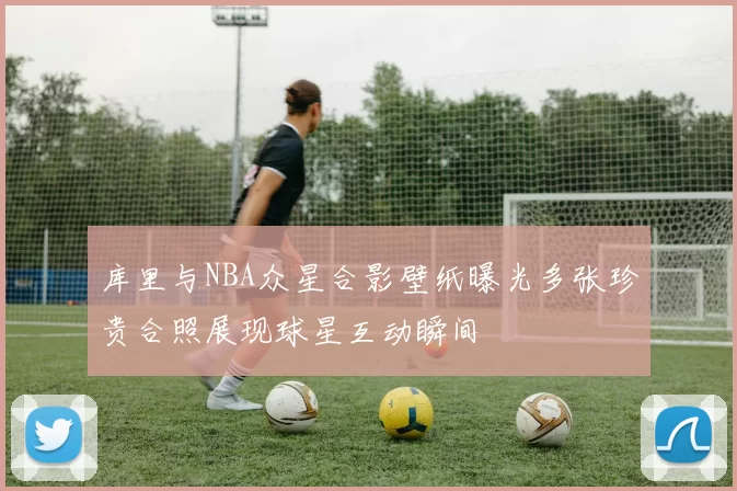 库里与NBA众星合影壁纸曝光多张珍贵合照展现球星互动瞬间