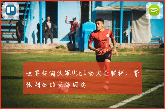 世界杯淘汰赛0比0场次全解析:紧张刺激的点球前奏