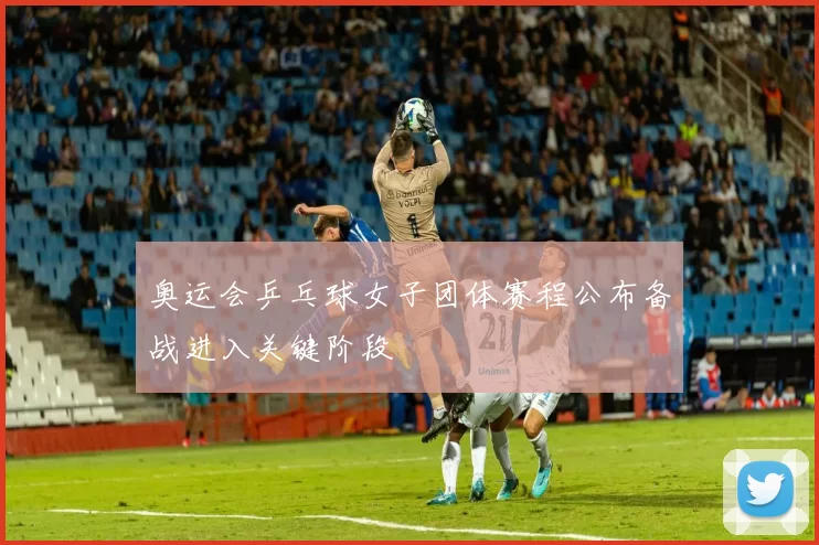 奥运会乒乓球女子团体赛程公布备战进入关键阶段