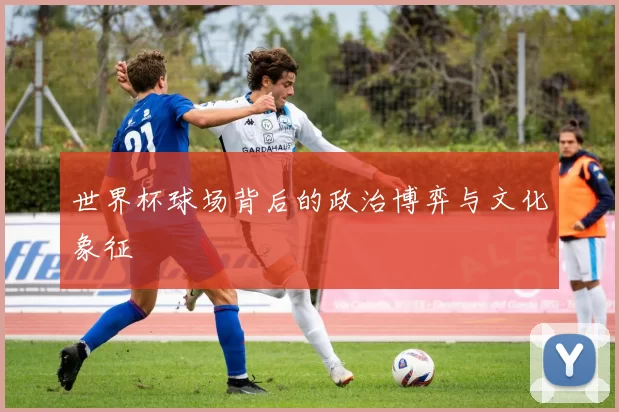 世界杯球场背后的政治博弈与文化象征