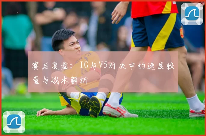 赛后复盘：IG与V5对决中的速度较量与战术解析