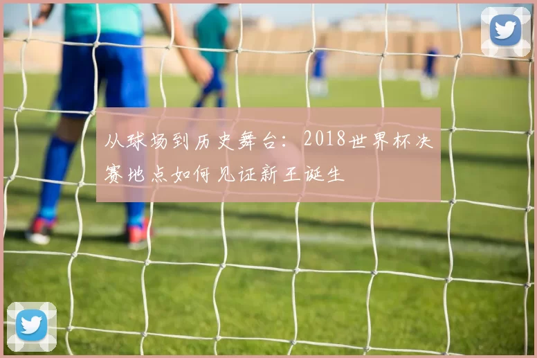 从球场到历史舞台：2018世界杯决赛地点如何见证新王诞生
