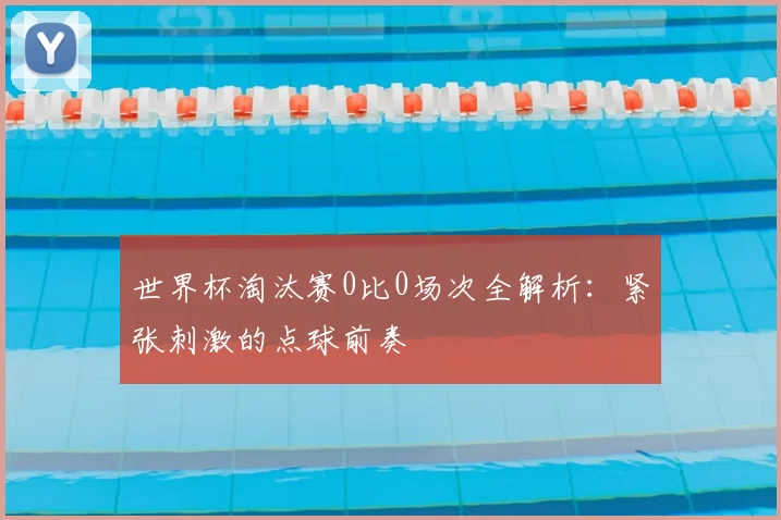 世界杯淘汰赛0比0场次全解析:紧张刺激的点球前奏
