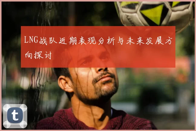 LNG战队近期表现分析与未来发展方向探讨