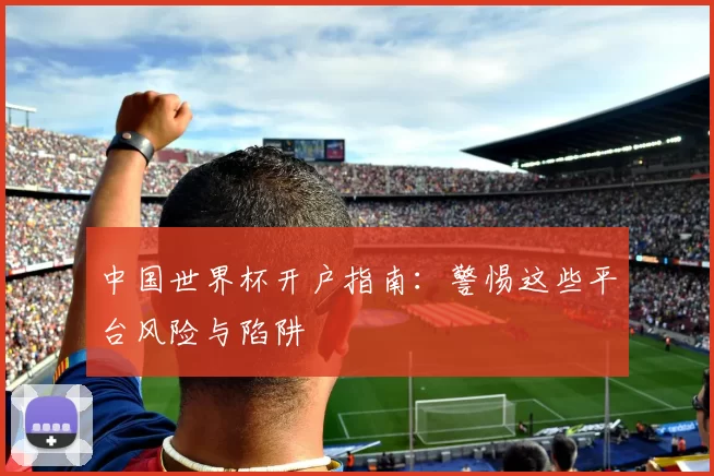 中国世界杯开户指南:警惕这些平台风险与陷阱