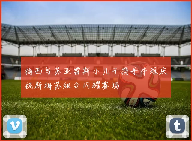 梅西与苏亚雷斯小儿子携手夺冠庆祝新梅苏组合闪耀赛场