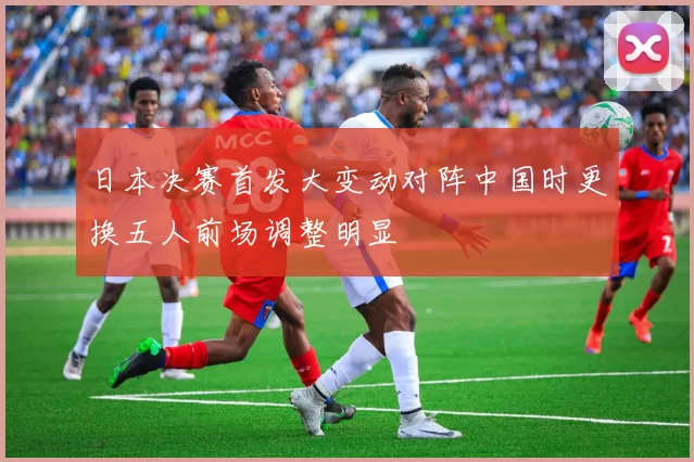 日本决赛首发大变动对阵中国时更换五人前场调整明显