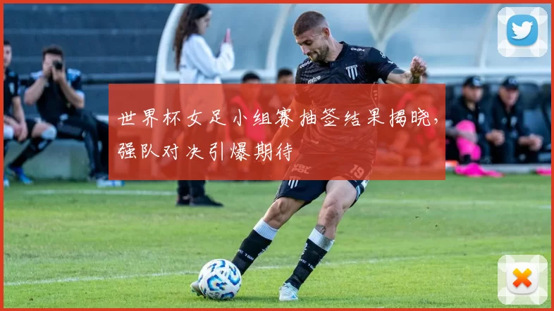 世界杯女足小组赛抽签结果揭晓，强队对决引爆期待