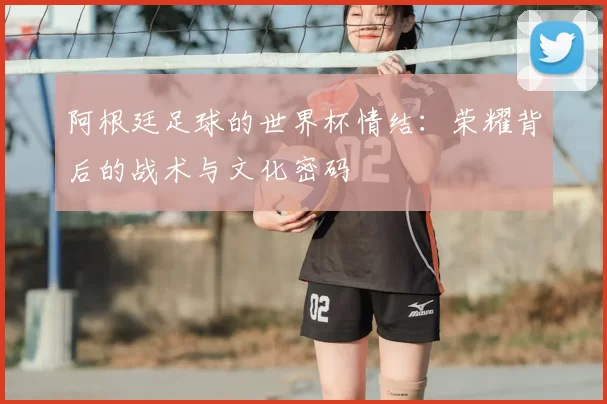 阿根廷足球的世界杯情结：荣耀背后的战术与文化密码