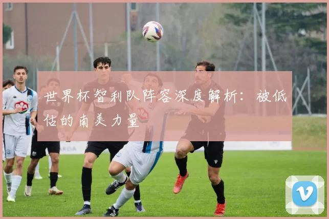 世界杯智利队阵容深度解析:被低估的南美力量