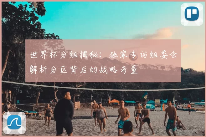 世界杯分组揭秘:独家专访组委会解析分区背后的战略考量