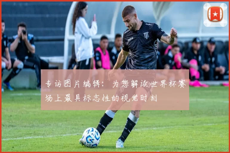 专访图片编辑：为您解读世界杯赛场上最具标志性的视觉时刻