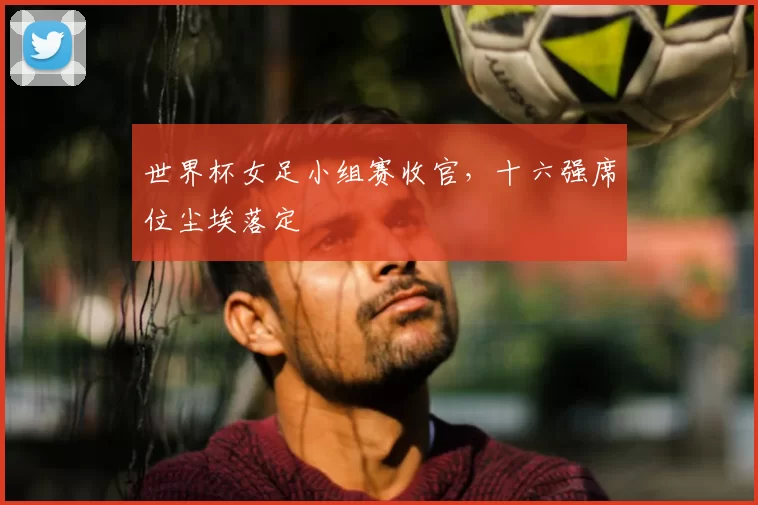 世界杯女足小组赛收官,十六强席位尘埃落定