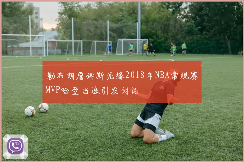 勒布朗詹姆斯无缘2018年NBA常规赛MVP哈登当选引发讨论