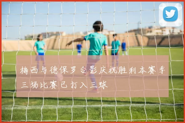 梅西与德保罗合影庆祝胜利本赛季三场比赛已打入三球