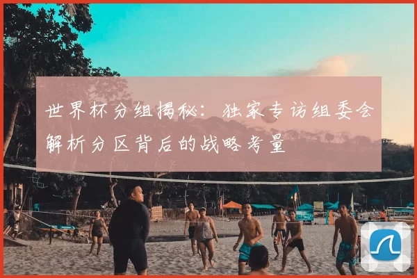 世界杯分组揭秘:独家专访组委会解析分区背后的战略考量