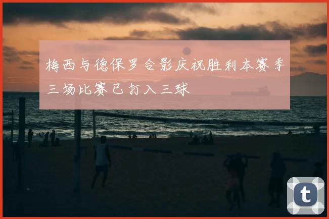 梅西与德保罗合影庆祝胜利本赛季三场比赛已打入三球