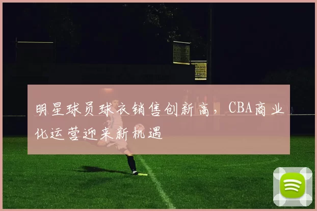 明星球员球衣销售创新高,CBA商业化运营迎来新机遇